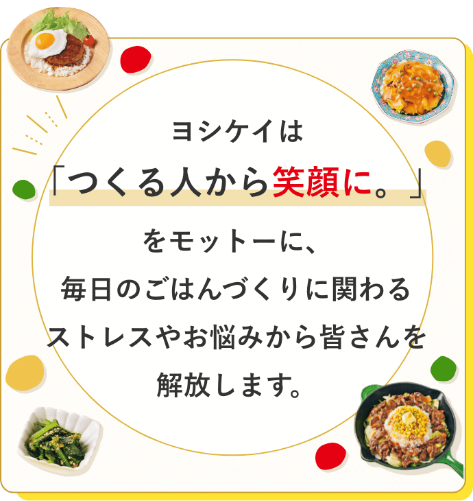 ヨシケイは「つくる人から笑顔に。」をモットーに、毎日のごはんづくりに関わるストレスやお悩みから皆さんを解放します。